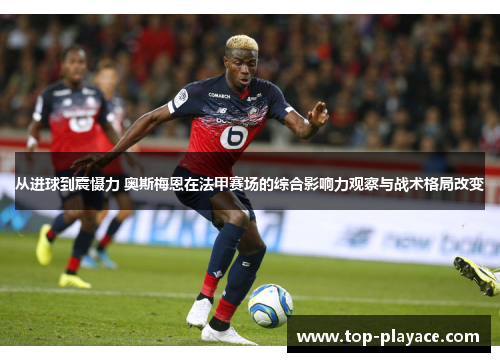 从进球到震慑力 奥斯梅恩在法甲赛场的综合影响力观察与战术格局改变