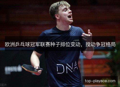 欧洲乒乓球冠军联赛种子排位变动，搅动争冠格局